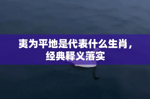夷为平地是代表什么生肖，经典释义落实