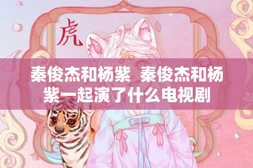 秦俊杰和杨紫  秦俊杰和杨紫一起演了什么电视剧