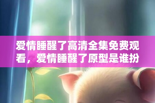 爱情睡醒了高清全集免费观看，爱情睡醒了原型是谁扮演的
