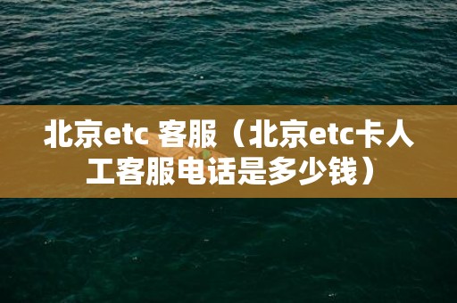 北京etc 客服（北京etc卡人工客服电话是多少钱）