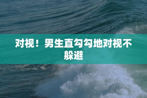 对视！男生直勾勾地对视不躲避