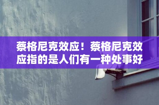 蔡格尼克效应！蔡格尼克效应指的是人们有一种处事好头不如好尾的动力