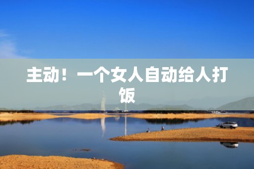 主动！一个女人自动给人打饭