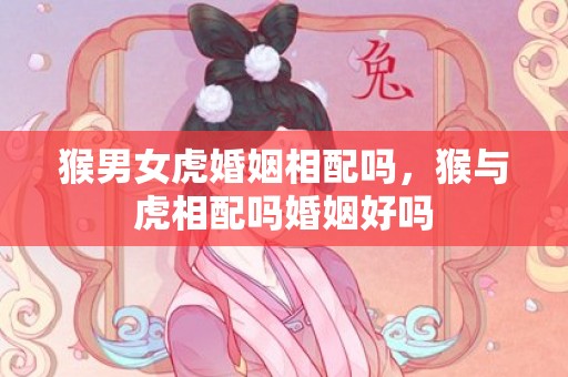 猴男女虎婚姻相配吗，猴与虎相配吗婚姻好吗