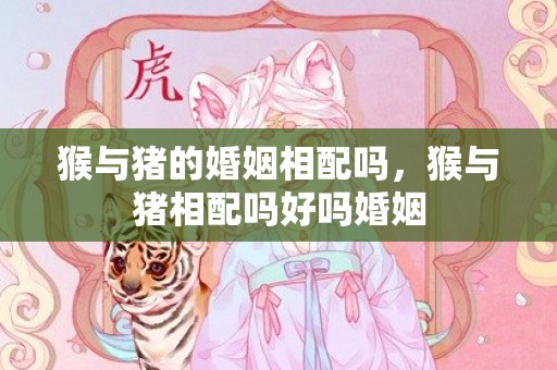猴与猪的婚姻相配吗，猴与猪相配吗好吗婚姻