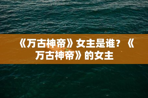 《万古神帝》女主是谁？《万古神帝》的女主