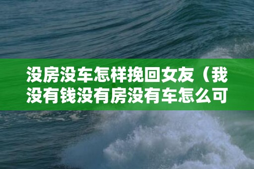 没房没车怎样挽回女友（我没有钱没有房没有车怎么可以找女朋友）