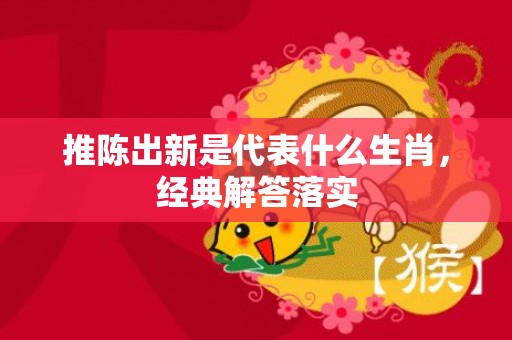推陈出新是代表什么生肖，经典解答落实