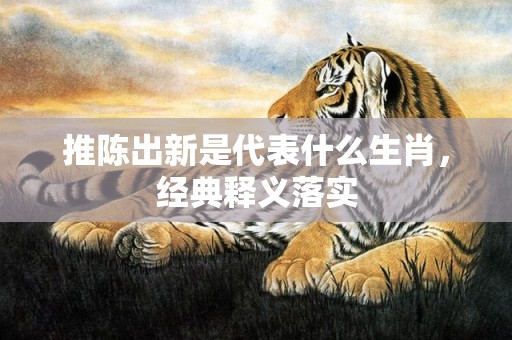 推陈出新是代表什么生肖，经典释义落实