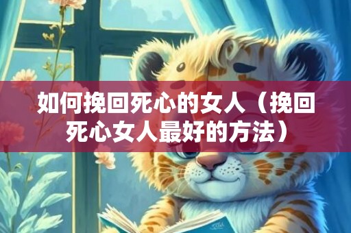 如何挽回死心的女人（挽回死心女人最好的方法）
