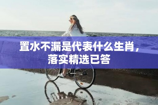 置水不漏是代表什么生肖，落实精选已答