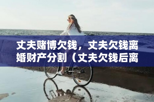 丈夫赌博欠钱，丈夫欠钱离婚财产分割（丈夫欠钱后离婚属于资金转移吗）
