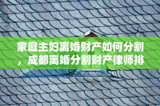 家庭主妇离婚财产如何分割，成都离婚分割财产律师排行（成都离婚律师事务所排行前10）