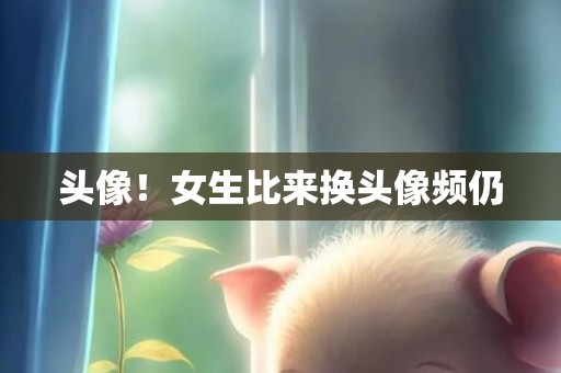 头像！女生比来换头像频仍