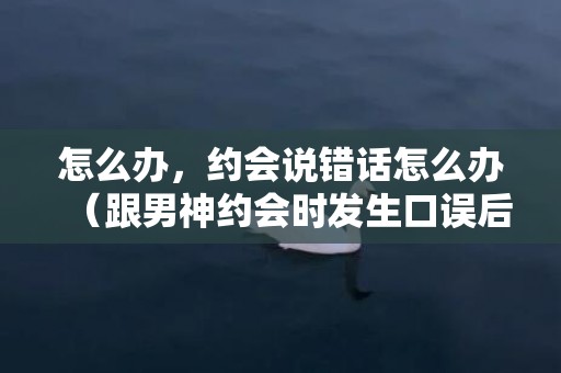 怎么办，约会说错话怎么办（跟男神约会时发生口误后）