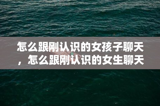 怎么跟刚认识的女孩子聊天，怎么跟刚认识的女生聊天（怎么跟刚加微信的女生聊天）