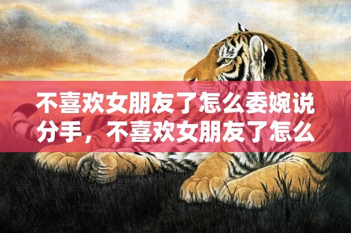 不喜欢女朋友了怎么委婉说分手，不喜欢女朋友了怎么办（通过努力经营再喜欢可能性大吗）