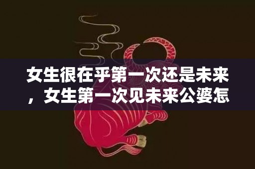 女生很在乎第一次还是未来，女生第一次见未来公婆怎么表现（女生第一次见未来公婆）