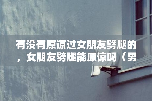 有没有原谅过女朋友劈腿的，女朋友劈腿能原谅吗（男人真的能原谅女人出轨吗）
