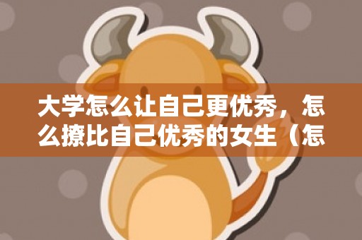 大学怎么让自己更优秀，怎么撩比自己优秀的女生（怎么追比自己优秀的女生呢）