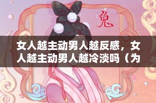 女人越主动男人越反感，女人越主动男人越冷淡吗（为什么越主动男朋友反而越冷淡）