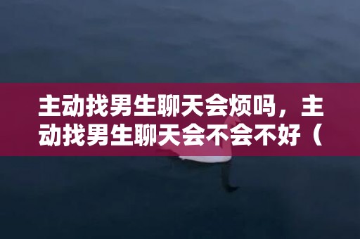 主动找男生聊天会烦吗，主动找男生聊天会不会不好（也不要每天主动找他聊天）
