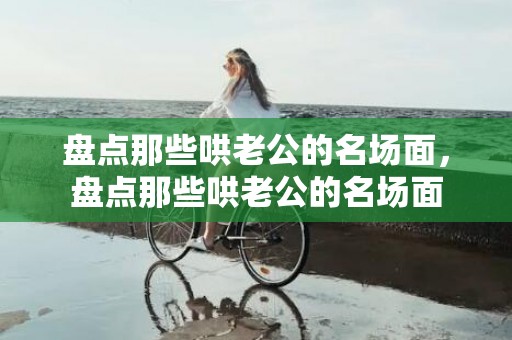 盘点那些哄老公的名场面，盘点那些哄老公的名场面
