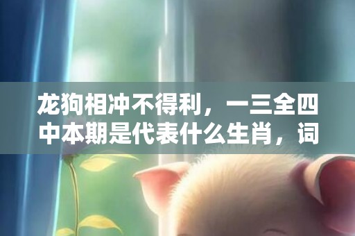 龙狗相冲不得利，一三全四中本期是代表什么生肖，词语落实解释