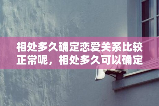 相处多久确定恋爱关系比较正常呢，相处多久可以确定关系