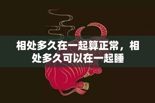 相处多久在一起算正常，相处多久可以在一起睡