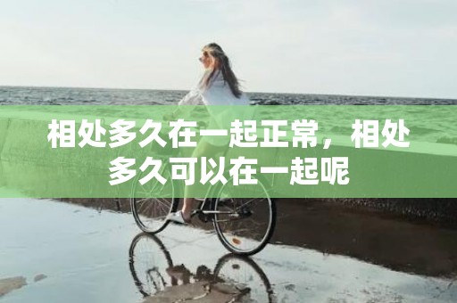 相处多久在一起正常，相处多久可以在一起呢