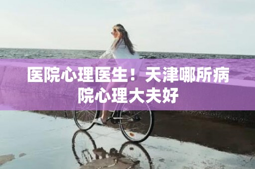 医院心理医生！天津哪所病院心理大夫好