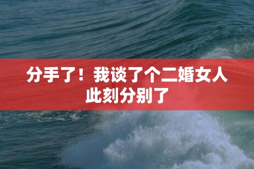 分手了！我谈了个二婚女人此刻分别了