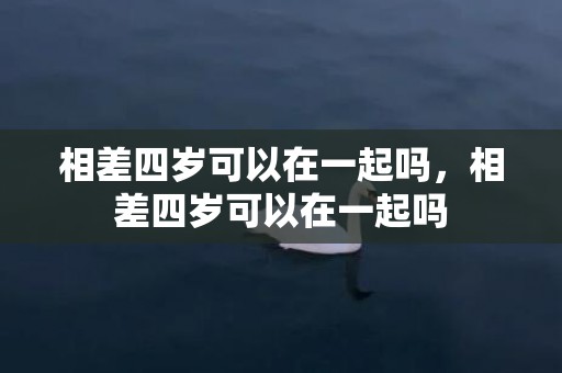 相差四岁可以在一起吗，相差四岁可以在一起吗