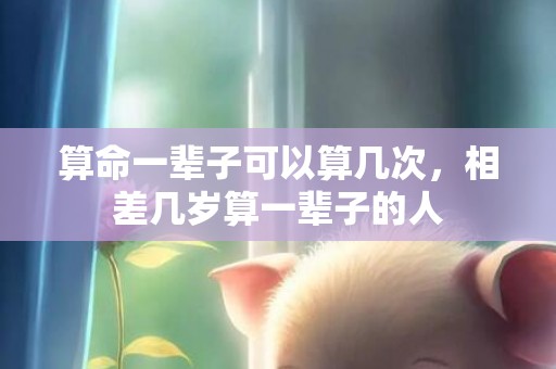 算命一辈子可以算几次，相差几岁算一辈子的人