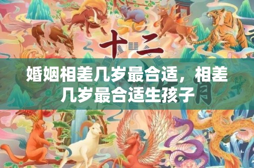 婚姻相差几岁最合适，相差几岁最合适生孩子