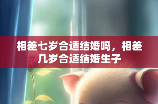 相差七岁合适结婚吗，相差几岁合适结婚生子