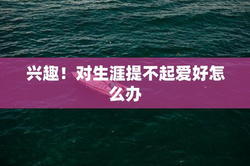 兴趣！对生涯提不起爱好怎么办
