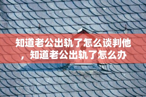 知道老公出轨了怎么谈判他，知道老公出轨了怎么办