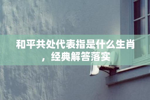 和平共处代表指是什么生肖，经典解答落实