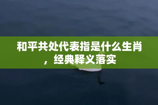 和平共处代表指是什么生肖，经典释义落实