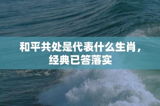 和平共处是代表什么生肖，经典已答落实