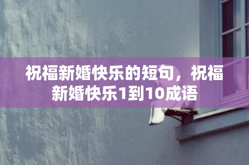 祝福新婚快乐的短句，祝福新婚快乐1到10成语