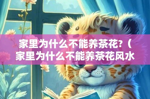 家里为什么不能养茶花?（家里为什么不能养茶花风水上的禁忌）
