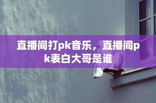 直播间打pk音乐，直播间pk表白大哥是谁