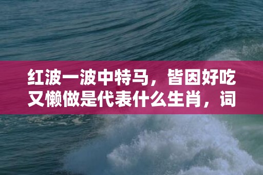 红波一波中特马，皆因好吃又懒做是代表什么生肖，词语落实解释