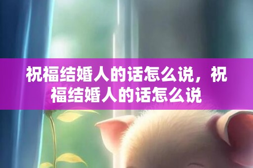 祝福结婚人的话怎么说，祝福结婚人的话怎么说