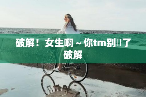 破解！女生啊～你tm别㖭了破解