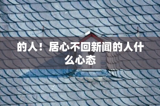 的人！居心不回新闻的人什么心态