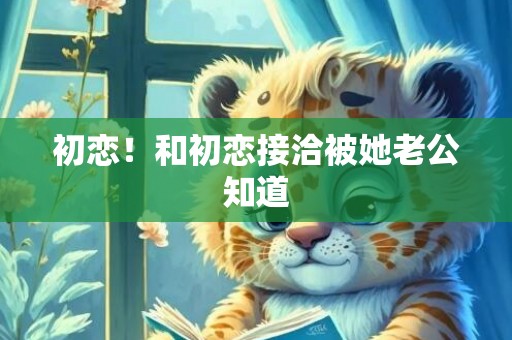初恋！和初恋接洽被她老公知道